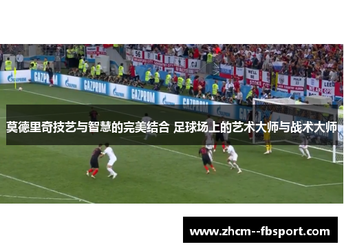 莫德里奇技艺与智慧的完美结合 足球场上的艺术大师与战术大师