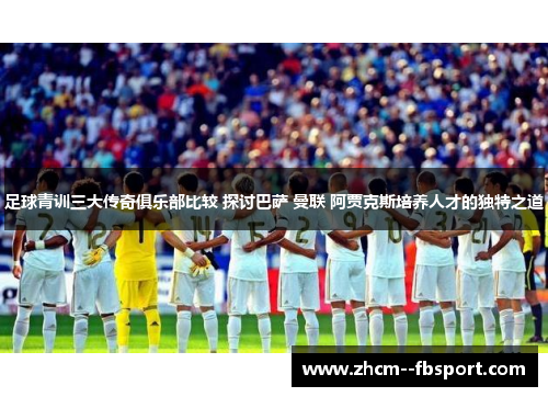足球青训三大传奇俱乐部比较 探讨巴萨 曼联 阿贾克斯培养人才的独特之道