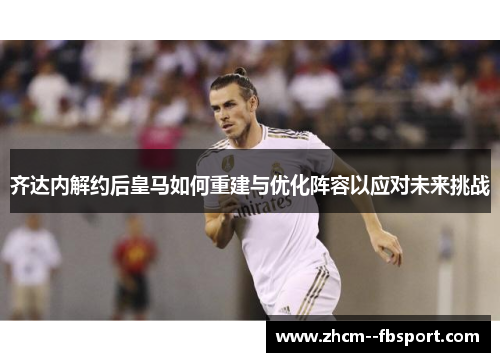 齐达内解约后皇马如何重建与优化阵容以应对未来挑战