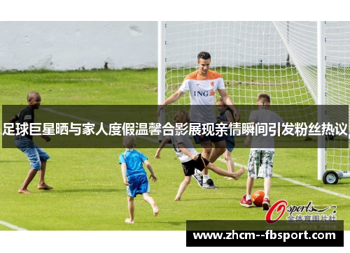 足球巨星晒与家人度假温馨合影展现亲情瞬间引发粉丝热议 足球巨星晒与家人度假温馨合影展现亲情瞬间引发粉丝热议