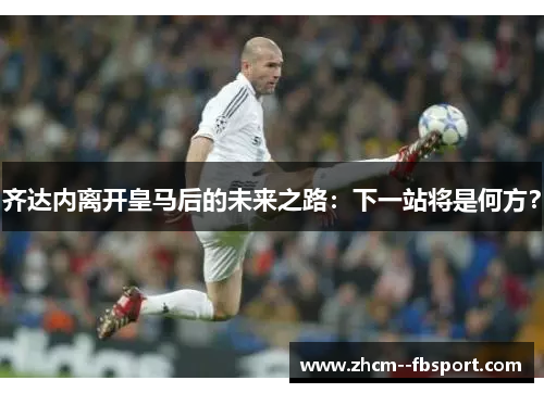 齐达内离开皇马后的未来之路:下一站将是何方? 齐达内离开皇马后的未来之路:下一站将是何方?